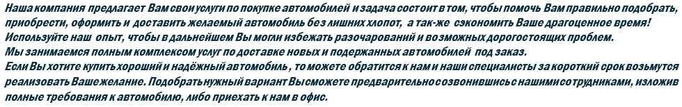 Наша компания предлагает Вам свои услуги по покупке автомобилей и задача состоит в том, чтобы помочь Вам правильно подобрать, приобрести, оформить и доставить желаемый автомобиль без лишних хлопот, а так-же сэкономить Ваше драгоценное время! Используйте наш опыт, чтобы в дальнейшем Вы могли избежать разочарований и возможных дорогостоящих проблем. Мы занимаемся полным комплексом услуг по доставке новых и подержанных автомобилей под заказ. Если Вы хотите купить хороший и надёжный автомобиль , то можете обратится к нам и наши специалисты за короткий срок возьмутся реализовать Ваше желание. Подобрать нужный вариант Вы сможете предварительно созвонившись с нашими сотрудниками, изложив полные требования к автомобилю, либо приехать к нам в офис.